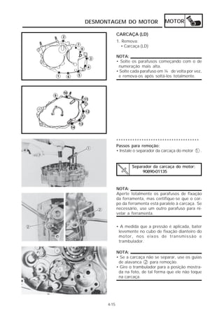 DESMONTAGEM DO MOTOR                  MOTOR

             CARCAÇA (LD)
             1. Remova:
               • Carcaça (LD)

             NOTA:
             • Solte os parafusos começando com o de
              numeração mais alta.
             • Solte cada parafuso em ¼ de volta por vez,
              e remova-os após soltá-los totalmente.




             ************************************
             Passos para remoção:
             • Instale o separador da carcaça do motor 1 .


                     Separador da carcaça do motor:
                          90890-01135



             NOTA:
             Aperte totalmente os parafusos de fixação
             da ferramenta, mas certifique-se que o cor-
             po da ferramenta está paralelo à carcaça. Se
             necessário, use um outro parafuso para ni-
             velar a ferramenta.


             • A medida que a pressão é aplicada, bater
              levemente no cubo de fixação dianteiro do
              motor, nos eixos de transmissão e
              trambulador.

             NOTA:
             • Se a carcaça não se separar, use os guias
              de alavanca 2 para remoção.
             • Gire o trambulador para a posição mostra-
              da na foto, de tal forma que ele não toque
              na carcaça.




      4-15
 