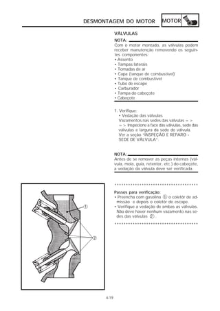 DESMONTAGEM DO MOTOR                   MOTOR

             VÁLVULAS
             NOTA:
             Com o motor montado, as válvulas podem
             receber manutenção removendo os seguin-
             tes componentes:
             • Assento
             • Tampas laterais
             • Tomadas de ar
             • Capa (tanque de combustível)
             • Tanque de combustível
             • Tubo de escape
             • Carburador
             • Tampa do cabeçote
             • Cabeçote


             1. Verifique:
                • Vedação das válvulas
                Vazamentos nas sedes das válvulas =>
                => Inspecione a face das válvulas, sede das
                válvulas e largura da sede de válvula.
                Ver a seção “INSPEÇÃO E REPARO -
                SEDE DE VÁLVULA”.


             NOTA:
             Antes de se remover as peças internas (vál-
             vula, mola, guia, retentor, etc.) do cabeçote,
             a vedação da válvula deve ser verificada.



             *************************************
             Passos para verificação:
             • Preencha com gasolina 1 o coletôr de ad-
              missão e depois o coletôr de escape.
             • Verifique a vedação de ambas as válvulas.
              Não deve haver nenhum vazamento nas se-
              des das válvulas 2 .
             *************************************




      4-19
 