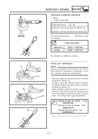 INSPEÇÃO E REPARO                    MOTOR

        VÁLVULA E GUIA DE VÁLVULA
        1. Meça:
           • Folga haste-guia

         Folga haste-guia = a - b
         Diâmetro interno do guia da válvula a -
         Diâmetro externo da haste da válvula b

        Fora de especificação => Substitua o guia
        de válvula.

                          Folga haste-guia:

           Admissão           0,010 ~ 0,037 mm
           Escape             0,030 ~ 0,057 mm


        1 Medidor de diâmetro interno


        ************************************
        Passos para substituição:
        NOTA:
        Aqueça o cabeçote em um forno até 100°C
        para facilitar a remoção e instalação e man-
        ter o correto ajuste de interferência.

        • Remova o guia de válvula usando o extrator
         de guia de válvula 1 .
        • Instale o guia de válvula (novo) usando o
         instalador de guia de válvula 2 e o extrator
         de guia de válvula 1 .
        • Após instalar o guia de válvula, aumente o
         diâmetro interno do guia de válvula usan-
         do o retificador de guia de válvulas 3 para
         obter uma folga haste-guia apropriada.

                Extrator de guia de válvula - 7 mm
                      90890-01225
                Retificador de guia de válvulas - 7mm
                      90890-01227
                Instalador de guia de válvula - 7 mm
                      90890-04017

        ************************************




 4-22
 