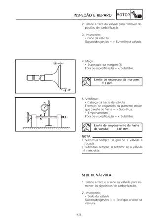 INSPEÇÃO E REPARO                MOTOR

        2. Limpe a face da válvula para remover de-
          pósitos de carbonização.

        3. Inspecione:
          • Face da válvula
          Sulcos/desgastes => Esmerilhe a válvula.




        4. Meça:
           • Espessura da margem a
           Fora de especificação => Substitua.


                Limite de espessura da margem:
                      0,7 mm




        5. Verifique:
           • Cabeça da haste da válvula
           Formato de cogumelo ou diâmetro maior
           que o resto do haste => Substitua.
           • Empenamento
           Fora de especificação => Substitua.


                Limite de empenamento da haste
                da válvula:    0,01 mm

        NOTA:
        • Substitua sempre o guia se a válvula é
         trocada.
        • Substitua sempre o retentor se a válvula
         é removida.




        SEDE DE VÁLVULA

        1. Limpe a face e a sede da válvula para re-
          mover os depósitos de carbonização.

        2. Inspecione:
          • Sede da válvula
          Sulcos/desgastes => Retifique a sede da
          válvula.


 4-23
 