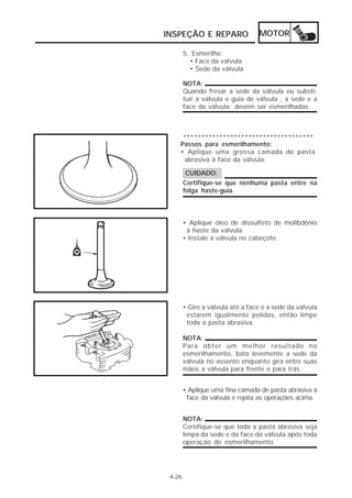 INSPEÇÃO E REPARO                 MOTOR

        5. Esmerilhe:
          • Face da válvula
          • Sede da válvula

        NOTA:
        Quando fresar a sede da válvula ou substi-
        tuir a válvula e guia de válvula , a sede e a
        face da válvula devem ser esmerilhadas.



     ************************************
    Passos para esmerilhamento:
    • Aplique uma grossa camada de pasta
     abrasiva à face da válvula.

         CUIDADO:
        Certifique-se que nenhuma pasta entre na
        folga haste-guia.



        • Aplique óleo de dissulfeto de molibdênio
         à haste da válvula.
        • Instale a válvula no cabeçote.




        • Gire a válvula até a face e a sede da válvula
         estarem igualmente polidas, então limpe
         toda a pasta abrasiva.

        NOTA:
        Para obter um melhor resultado no
        esmerilhamento, bata levemente a sede da
        válvula no assento enquanto gira entre suas
        mãos a válvula para frente e para trás.


        • Aplique uma fina camada de pasta abrasiva à
         face da válvula e repita as operações acima.


        NOTA:
        Certifique-se que toda a pasta abrasiva seja
        limpa da sede e da face da válvula após toda
        operação de esmerilhamento.




 4-26
 
