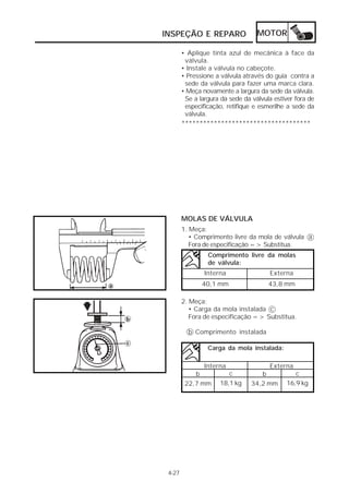 INSPEÇÃO E REPARO                  MOTOR

        • Aplique tinta azul de mecânica à face da
         válvula.
        • Instale a válvula no cabeçote.
        • Pressione a válvula através do guia contra a
         sede da válvula para fazer uma marca clara.
        • Meça novamente a largura da sede da válvula.
         Se a largura da sede da válvula estiver fora de
         especificação, retifique e esmerilhe a sede da
         válvula.
        ************************************




        MOLAS DE VÁLVULA
        1. Meça:
           • Comprimento livre da mola de válvula a
           Fora de especificação => Substitua.
                 Comprimento livre da molas
                 de válvula:
                Interna                Externa
               40,1 mm                 43,8 mm

        2. Meça:
           • Carga da mola instalada c
           Fora de especificação => Substitua.

          b Comprimento instalada

                 Carga da mola instalada:

                Interna                Externa
            b           c           b           c
         22,7 mm     18,1 kg     34,2 mm     16,9 kg




 4-27
 