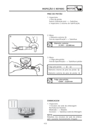 INSPEÇÃO E REPARO                 MOTOR

            PINO DO PISTÃO
            1. Inspecione:
              • Pino do pistão
              Sulcos /coloração azul => Substitua,
              e inspecione o sistema de lubrificação.




            2. Meça:
a
               • Diâmetro externo a
               Fora de especificação => Substitua.

                     Diâmetro externo:
                         21,991 ~ 22,000 mm




b           3. Meça:
               • Folga pino-pistão
               Fora de especificação => Substitua o pistão


             Folga pino-pistão   = b - a
             Diâmetro interno do pino do pistão b -

             Diâmetro externo do pino do pistão a


                     Folga pino-pistão:
                          0,004 ~ 0,024 mm




            EMBREAGEM
            1. Inspecione:
              • Encaixes da sede da embreagem
              Rachaduras/rebarbas:
              Moderado => Rebarbe.
              Excessivo => Substitua a sede da embreagem.
            NOTA:
            Rebarbas nos encaixes da sede da embrea-
            gem causarão funcionamento irregular.

     4-33
 