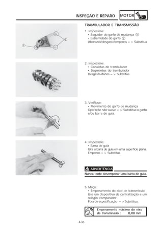 INSPEÇÃO E REPARO                 MOTOR

        TRAMBULADOR E TRANSMISSÃO
        1. Inspecione:
          • Seguidor do garfo de mudança 1
          • Extremidade do garfo 2
          Aberturas/desgaste/empenos => Substitua




        2. Inspecione:
          • Canaletas do trambulador
          • Segmentos do trambulador
          Desgaste/danos => Substitua.




        3. Verifique:
           • Movimento do garfo de mudança
           Operação não suave => Substitua o garfo
           e/ou barra de guia.




        4. Inspecione:
          • Barra de guia
          Gira a barra de guia em uma superfície plana.
          Empenos => Substitua.




        V ADVERTÊNCIA
        Nunca tente desempenar uma barra de guia.



        5. Meça:
           • Empenamento do eixo de transmissão
           Use um dispositivo de centralização e um
           relógio comparador
           Fora de especificação =>Substitua.

                 Empenamento máximo do eixo
                 de transmissão : 0,08 mm

 4-36
 