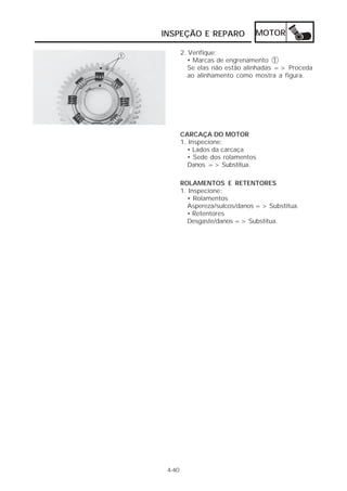 INSPEÇÃO E REPARO              MOTOR

        2. Verifique:
           • Marcas de engrenamento 1
           Se elas não estão alinhadas => Proceda
           ao alinhamento como mostra a figura.




        CARCAÇA DO MOTOR
        1. Inspecione:
          • Lados da carcaça
          • Sede dos rolamentos
          Danos => Substitua.

        ROLAMENTOS E RETENTORES
        1. Inspecione:
          • Rolamentos
          Aspereza/sulcos/danos => Substitua.
          • Retentores
          Desgaste/danos => Substitua.




 4-40
 