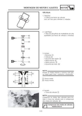 MONTAGEM DO MOTOR E AJUSTES                  MOTOR

                   VÁLVULA
                   1. Rebarbe:
                     • Cabeça da haste da válvula
                     Use um lixa para eliminar a rebarba.




                   2. Lubrifique:
                     • Óleo de dissulfeto de molibdênio de alta
                     qualidade (na haste de válvula e retentor)




                   3. Instale:
                      • Retentor 1
                      • Válvula 2
                      • Assento das molas 3
                      • Mola interna 4
                      • Mola externa 5
                      • Assento da trava 6



                   NOTA:
                   Instale as molas interna e externa com pas-
                   so maior para cima, conforme a ilustração.

                   7 Passo maior
                   8 Passo menor




                   4. Instale:
                      • Trava da válvula 1

                   NOTA:
                   Comprima as molas das válvulas para ins-
                   talar a trava da válvula com o compressor
                   das molas de válvulas 2 .

                          Compressor das molas de válvulas:
                              90890-04019

            4-42
 