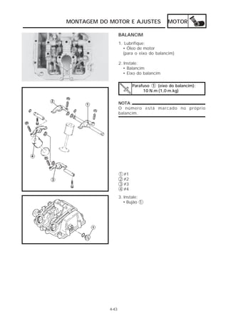 MONTAGEM DO MOTOR E AJUSTES                 MOTOR

                   BALANCIM
                   1. Lubrifique:
                     • Óleo de motor
                     (para o eixo do balancim)

                   2. Instale:
                      • Balancim
                      • Eixo do balancim

                            Parafuso 1 (eixo do balancim):
                                 10 N.m (1,0 m.kg)

                   NOTA:
                   O número está marcado no próprio
                   balancim.




                   1   #1
                   2   #2
                   3   #3
                   4   #4
                   3. Instale:
                      • Bujão 1




            4-43
 