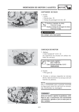 MONTAGEM DO MOTOR E AJUSTES                  MOTOR

                   CAPTADOR DE ÓLEO
                   1. Instale:
                      • Junta
                      • Tela de óleo 1
                      • Tampa da passagem de óleo 2

                           Parafuso (captador de óleo):
                                 7 N.m (0,7 m.kg)
                           Parafuso (tampa da passagem de óleo) :
                                 7 N.m (0,7 m.kg)


                   V   ADVERTÊNCIA
                   Use sempre uma nova junta.




                   CARCAÇA DO MOTOR
                   1. Aplique:
                     • Cola Yamaha Nº 1215® 1
                     (às superfícies de encaixe em ambas me-
                     tades da carcaça)

                           Cola (Junta rápida) ® :
                                 ACC-11001-01
                           Cola Yamaha bond No 1215® :
                                 90890-85505


                   2. Instale:
                      • Pino guia 2

                   3. Encaixe a carcaça esquerda na carcaça
                     direita. Bata levemente na carcaça com um
                     martelo de plástico.

                   NOTA:
                   Gire o trambulador para a posição mostrada
                   na figura pois assim ele não toca na carcaça,
                   não interferindo na montagem.


                   CUIDADO:
                   Antes de montar e apertar os parafusos, certi-
                   fique-se que a transmissão está funcionando
                   corretamente, girando-a com as mãos para os
                   dois sentidos.



            4-51
 
