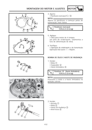 MONTAGEM DO MOTOR E AJUSTES                  MOTOR

                   4. Aperte:
                      • Parafusos (carcaça) 1 ~ 14
                   NOTA:
                   Aperte os parafusos a começar pelos de
                   numeração mais baixa.

                           Parafusos (carcaça):
                                10 N.m (1,0 m.kg)


                   5. Aplique:
                     • Óleo para motor de 4 tempos
                     (ao pino do virabrequim, rolamentos e
                     furo de alimentação de óleo)

                   6. Verifique:
                      • Operação do virabrequim e da transmissão
                      Operação não suave => Repare.



                   BOMBA DE ÓLEO E HASTE DE MUDANÇA

                   1. Instale:
                      • Mola 1
                      • Espaçador 2
                      • Haste limitadora 3

                           Parafuso 4 (haste limitadora):
                                10 N.m (1,0 m.kg)

                   NOTA:
                   Posicione a mola e a haste limitadora na
                   posição correta.




                   2. Instale:
                      • Arruela 1
                      • Mola 2
                      • Haste de mudança 3
                      • Anel trava 4




            4-52
 