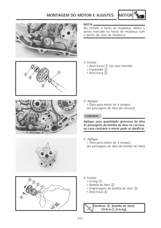 MONTAGEM DO MOTOR E AJUSTES                 MOTOR

                   NOTA:
                   Ao instalar a haste de mudança, alinhe o
                   ponto marcado na haste de mudança com
                   o ponto do eixo de mudança.




                   3. Instale:
                      • Anel trava 1 (ao eixo movido)
                      • Espaçador 2
                      • Anel trava 3




                   4. Aplique:
                     • Óleo para motor de 4 tempos
                     (às passagens de óleo da carcaça)

                   CUIDADO:
                   Aplique uma quantidade generosa de óleo
                   às passagens da bomba de óleo na carcaça,
                   ou caso contrário o motor pode se danificar.


                   5. Aplique:
                     • Óleo para motor de 4 tempos
                     (às passagens de óleo da bomba de óleo)




                   6. Instale:
                      • O-ring 1
                      • Bomba de óleo 2
                      • Engrenagem da bomba de óleo 3
                      • Anel trava 4



                         Parafuso 5 (bomba de óleo):
                              10 N.m (1,0 m.kg)

            4-53
 