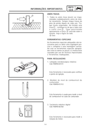 INFO
INFORMAÇÕES IMPORTANTES                    GER
               ANÉIS TRAVA
               1. Todos os anéis trava devem ser inspe-
                 cionados cuidadosamente antes de mon-
                 tar novamente. Sempre troque travas do
                 pino do pistão depois de cada uso. Tro-
                 que travas empenadas. Ao instalar uma
                 trava 1 , certifique-se de que o lado com
                 o canto vivo 2 , fique posicionado
                 opostamente a força 3 exercida sobre o
                 mesmo. Veja a figura ao lado.
                  4 Eixo

               FERRAMENTAS ESPECIAIS
               As ferramentas especiais adequadas são ne-
               cessárias para se obter uma regulagem pre-
               cisa e completa e uma montagem correta.
               Ao usar as ferramentas especiais apropria-
               das evita-se danos às peças e à motocicleta
               causados por uso de técnicas improvisadas
               e ferramentas inadequadas.

               PARA REGULAGENS
               1. Lâmpada estroboscópica indutiva
                  Cód. 90890-03141



                 Esta ferramenta é necessária para verificar
                 o ponto de ignição.


               2. Medidor de nível de combustível do
                 carburador
                 Cód. 90890-01312




                 Esta ferramenta é usada para medir o nível
                 de combustível na cuba do carburador.



               3. Tacômetro indutivo digital
                  Cód. 90890-06760




                 Esta ferramenta é necessária para medir a
                 rotação do motor.


         1-4
 
