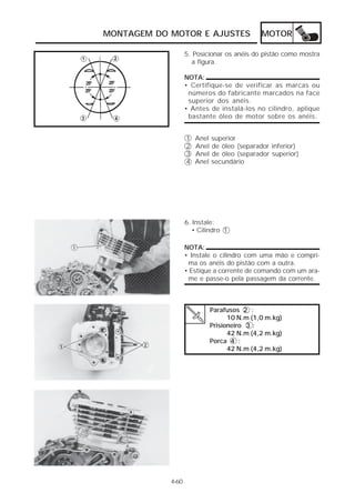 MONTAGEM DO MOTOR E AJUSTES                 MOTOR

                   5. Posicionar os anéis do pistão como mostra
                     a figura.

                   NOTA:
                   • Certifique-se de verificar as marcas ou
                    números do fabricante marcados na face
                    superior dos anéis.
                   • Antes de instalá-los no cilindro, aplique
                    bastante óleo de motor sobre os anéis.


                   1   Anel superior
                   2   Anel de óleo (separador inferior)
                   3   Anel de óleo (separador superior)
                   4   Anel secundário




                   6. Instale:
                      • Cilindro 1

                   NOTA:
                   • Instale o cilindro com uma mão e compri-
                    ma os anéis do pistão com a outra.
                   • Estique a corrente de comando com um ara-
                    me e passe-o pela passagem da corrente.



                           Parafusos 2 :
                                 10 N.m (1,0 m.kg)
                           Prisioneiro 3 :
                                 42 N.m (4,2 m.kg)
                           Porca 4 :
                                 42 N.m (4,2 m.kg)




            4-60
 