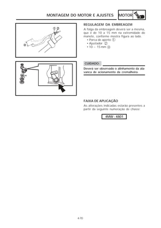 MONTAGEM DO MOTOR E AJUSTES                MOTOR

                   REGULAGEM DA EMBREAGEM
                   A folga da embreagem deverá ser a mesma,
                   que é de 10 a 15 mm na extremidade do
                   manete, conforme mostra figura ao lado.
                     • Porca de aperto 1
                     • Ajustador 2
                     • 10 ~ 15 mm a




                   CUIDADO:
                   Deverá ser observado o alinhamento da ala-
                   vanca de acionamento da cremalheira.




                   FAIXA DE APLICAÇÃO
                   As alterações indicadas estarão presentes a
                   partir da seguinte numeração de chassi:

                                  4MW - 4801




            4-70
 