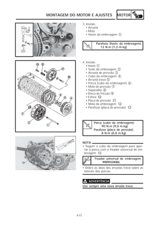 MONTAGEM DO MOTOR E AJUSTES                MOTOR

                   3. Instale:
                      • Arruela
                      • Mola
                      • Haste da embreagem 1


                            Parafuso (haste da embreagem):
                               12 N.m (1,2 m.kg)




                   4. Instale:
                      • Haste 1
                      • Sede da embreagem 2
                      • Arruela de pressão 3
                      • Cubo da embreagem 4
                      • Arruela trava 5
                      • Porca (cubo da embreagem) 6
                      • Mola de pressão 7
                      • Separador 8
                      • Disco de fricção 9
                      • Esfera 10
                      • Placa de pressão 11
                      • Mola da embreagem 12
                      • Parafuso (placa de pressão) 13




                           Porca (cubo da embreagem):
                                90 N.m (9,0 m.kg)
                           Parafuso (placa de pressão):
                                8 N.m (0,8 m.kg)


                   NOTA:
                   • Segure o cubo da embreagem para aper-
                    tar a porca com o fixador universal de em-
                    breagem 14 .
                           Fixador universal de embreagem:
                                90890-04086
                   • Dobre as abas das arruelas trava sobre as
                    laterais das porcas.


                   V   ADVERTÊNCIA
                   Use sempre uma nova arruela trava.




            4-73
 