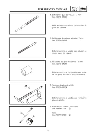 INFO
FERRAMENTAS ESPECIAIS                  GER
            4. Extrator de guia de válvula - 7 mm
               Cód. 90890-01225



              Esta ferramenta é usada para extrair as
              guias de válvula.




            5. Retificador de guia de válvula - 7 mm
               Cód. 90890-01227




              Esta ferramenta é usada para alargar os
              novos guias de válvula.



            6. Instalador de guia de válvula - 7 mm
               Cód. 90890-04017



              Esta ferramenta é necessária para insta-
              lar os guias de válvula adequadamente.




            7. Sacador do pino do pistão
               Cód. 90890-01304




              Esta ferramenta é usada para remover o
              pino do pistão.


            8. Parafuso do martelo deslizante
               Cód. 90890-01083 - 1

              Peso
              Cód. 90890-01084 - 2




      1-6
 