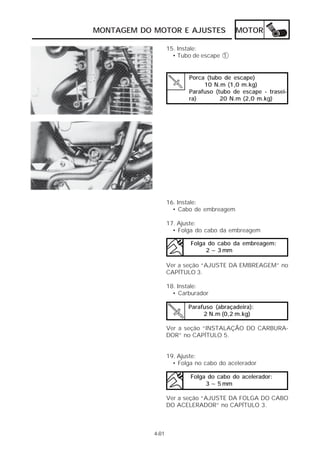 MONTAGEM DO MOTOR E AJUSTES                MOTOR

                   15. Instale:
                     • Tubo de escape 1


                          Porca (tubo de escape)
                               10 N.m (1,0 m.kg)
                          Parafuso (tubo de escape - trasei-
                          ra)        20 N.m (2,0 m.kg)




                   16. Instale:
                     • Cabo de embreagem

                   17. Ajuste:
                     • Folga do cabo da embreagem

                           Folga do cabo da embreagem:
                                2 ~ 3 mm

                   Ver a seção “AJUSTE DA EMBREAGEM” no
                   CAPÍTULO 3.

                   18. Instale:
                     • Carburador

                          Parafuso (abraçadeira):
                               2 N.m (0,2 m.kg)

                   Ver a seção “INSTALAÇÃO DO CARBURA-
                   DOR” no CAPÍTULO 5.


                   19. Ajuste:
                     • Folga no cabo do acelerador

                           Folga do cabo do acelerador:
                                3 ~ 5 mm

                   Ver a seção “AJUSTE DA FOLGA DO CABO
                   DO ACELERADOR” no CAPÍTULO 3.



            4-81
 