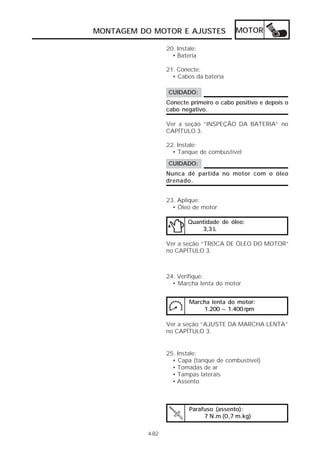 MONTAGEM DO MOTOR E AJUSTES               MOTOR

                  20. Instale:
                    • Bateria

                  21. Conecte:
                    • Cabos da bateria

                  CUIDADO:
                  Conecte primeiro o cabo positivo e depois o
                  cabo negativo.

                  Ver a seção “INSPEÇÃO DA BATERIA” no
                  CAPÍTULO 3.

                  22. Instale:
                    • Tanque de combustível
                  CUIDADO:
                  Nunca dê partida no motor com o óleo
                  drenado.


                  23. Aplique:
                    • Óleo de motor

                          Quantidade de óleo:
                              3,3 L

                  Ver a seção “TROCA DE ÓLEO DO MOTOR”
                  no CAPÍTULO 3.



                  24. Verifique:
                    • Marcha lenta do motor


                           Marcha lenta do motor:
                               1.200 ~ 1.400 rpm

                  Ver a seção “AJUSTE DA MARCHA LENTA”
                  no CAPÍTULO 3.


                  25. Instale:
                    • Capa (tanque de combustível)
                    • Tomadas de ar
                    • Tampas laterais
                    • Assento



                           Parafuso (assento):
                                7 N.m (0,7 m.kg)

           4-82
 