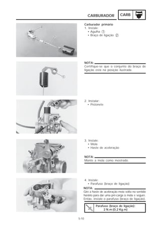 CARBURADOR              CARB

       Carburador primário
       1. Instale:
         • Agulha 1
         • Braço de ligação 2




       NOTA:
       Certifique-se que o conjunto do braço de
       ligação está na posição ilustrada.




       2. Instalar:
         • Pistonete




       3. Instale:
         • Mola
         • Haste de aceleração


       NOTA:
       Monte a mola como mostrado.




   4. Instale:
      • Parafuso (braço de ligação)
   NOTA:
   Gire a haste de aceleração meia volta no sentido
   horário para dar uma pré-carga à mola e segure.
   Então, instale o parafuso (braço de ligação).

              Parafuso (braço de ligação):
                   2 N.m (0,2 Kg.m)


5-10
 