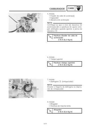 CARBURADOR             CARB

       5. Instale:
          • Fixador do cabo de aceleração
          • Espaçador
          • Alavanca de aceleração
       NOTA:
       Certifique-se que o eixo da alavanca de
       aceleração 2 e o parafuso de ajuste este-
       jam alinhados quando apertar a porca da
       alavanca 1 .

               Parafuso (fixador do cabo de
               aceleração):
                    3 N.m (0,3 Kg.m)




       6. Instale:
          • Tampa superior

               Parafuso (tampa superior):
                    2 N.m (0,2 Kg.m)




       7. Instale:
          • Diafragma 1 (enriquecedor)
       NOTA:
       Encaixe a lingüeta do diafragma na depres-
       são do enriquecedor.




       8. Instale:
          • Afogador
          • Parafuso de marcha lenta

               Afogador:
                   6 N.m (0,6 Kg.m)




5-11
 