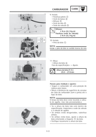 CARBURADOR                CARB

       9. Instale:
          • Parafuso piloto 1
          • Giclê de baixa 2
          • Difusor 3
          • Giclê de alta 4
          • Sede da válvula 5

              Difusor:
                   2 N.m (0,2 Kg.m)
              Parafuso (sede de válvula):
                   2 N.m (0,2 Kg.m)

       10. Instale:
         • Pino da bóia 1

       NOTA:
       Instale o pino da bóia no sentido inverso da seta.




       11. Meça:
         • Altura da bóia a
         Fora de especificação=> Ajuste.

                Altura da bóia (F.H.):
                      25.0 ~ 27.0 mm




       *************************************
       Passos para medição e ajustes:
       • Segure o carburador em uma posição de
        cabeça para baixo.
       • Meça a distância da superfície de encaixe
        da cuba do carburador (sem a junta) até o
        topo da bóia.
       NOTA:
       O braço da bóia deve estar tocando a válvu-
       la de agulha, mas não pressionando-a.

       • Se a altura da bóia não está dentro da
         especificação, inspecione a sede da válvula
         e a válvula de agulha.
       • Se ambas estão desgastadas, substitua
         ambas.
       • Se ambas estão boas, ajuste a altura da
         bóia entortando a lingüeta 1 da bóia.
       • Verifique novamente a altura da bóia.
       *************************************


5-12
 