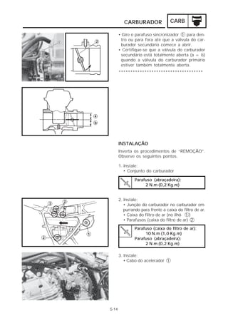 CARBURADOR               CARB

       • Gire o parafuso sincronizador 1 para den-
        tro ou para fora até que a válvula do car-
        burador secundário comece a abrir.
       • Certifique-se que a válvula do carburador
        secundário está totalmente aberta (a = b)
        quando a válvula do carburador primário
        estiver também totalmente aberta.
       ************************************




       INSTALAÇÃO
       Inverta os procedimentos de “REMOÇÃO”.
       Observe os seguintes pontos.

       1. Instale:
          • Conjunto do carburador

               Parafuso (abraçadeira):
                    2 N.m (0,2 Kg.m)


       2. Instale:
          • Junção do carburador no carburador em-
          purrando para frente a caixa do filtro de ar.
          • Caixa do filtro de ar (no ilhó 1 )
          • Parafusos (caixa do filtro de ar) 2

               Parafuso (caixa do filtro de ar):
                    10 N.m (1,0 Kg.m)
               Parafuso (abraçadeira):
                    2 N.m (0,2 Kg.m)

       3. Instale:
          • Cabo do acelerador 1




5-14
 