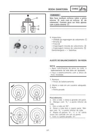 RODA DIANTEIRA                CHAS

       CUIDADO:
      Não faça nenhum esforço sobre a pista
      interna 5 nem com as esferas 6 do
      rolamento. Contato deve ser feito apenas
      com a pista externa 7 .

      *************************************



      9. Inspecione:
        • Unidade da engrenagem do velocímetro 1
        • Arruela 2
        • Trava 3
        • Engrenagem movida do velocímetro 4
        • Engrenagem motora do velocímetro 5
        Danos/desgaste => Substitua.




      AJUSTE DO BALANCEAMENTO DA RODA

      NOTA:
      • Após substituição do pneu ou roda, o
       balanceamento da roda deve ser ajustaado
      • Faça o balanceamento com o disco de
       freio instalado.

      1. Remova:
        • Pesos de balanceamento

      2. Monte a roda em um cavalete adequado.
      3. Ache:
         • Ponto pesado


      ************************************
      Procedimento:
      a . Gire a roda e deixe-a girando até parar.
      b . Marque com “X1” o ponto inferior da
      roda.
      c . Gire a roda em 90°.
      d . Deixe a roda livre e espere parar. Mar-
      que com “X2” o ponto inferior da roda.
      e . Repita os passos “b”, “c” e “d” várias
      vezes até coincidir em um só ponto.
      f . Este é o ponto pesado “X”.
      ************************************




6-5
 