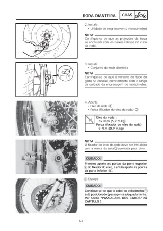 RODA DIANTEIRA                 CHAS

      2. Instale:
        • Unidade de engrenamento (velocímetro)

      NOTA:
      Certifique-se de que as projeções da trava
      se encaixem com os baixos relevos do cubo
      da roda.




      3. Instale:
        • Conjunto da roda dianteira
      NOTA:
      Certifique-se de que o ressalto do tubo do
      garfo se encaixe corretamente com o rasgo
      da unidade da engrenagem do velocímetro.




      4. Aperte:
         • Eixo da roda 1
         • Porca (fixador do eixo da roda) 2

              Eixo da roda :
                59 N.m (5,9 m.kg)
              Porca (fixador do eixo da roda):
                9 N.m (0,9 m.kg)



      NOTA:
      O fixador do eixo da roda deve ser instalado
      com a marca da seta 3 apontada para cima.


      CUIDADO:
      Primeiro aperte as porcas da parte superior
      a do fixador do eixo, e então aperte as porcas
      da parte inferior b .

      c Espaço

      CUIDADO:
      Certifique-se de que o cabo do velocímetro 1
      está posicionado (passagens) adequadamente.
      Ver seção “PASSAGENS DOS CABOS” no
      CAPÍTULO 3.




6-7
 