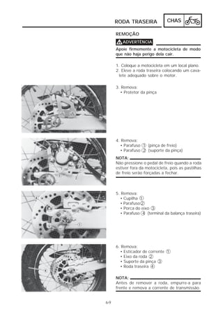 RODA TRASEIRA              CHAS

      REMOÇÃO
      V ADVERTÊNCIA
      Apoie firmemente a motocicleta de modo
      que não haja perigo dela cair.

      1. Coloque a motocicleta em um local plano.
      2. Eleve a roda traseira colocando um cava-
       lete adequado sobre o motor.

      3. Remova:
        • Protetor da pinça




      4. Remova:
        • Parafuso 1 (pinça de freio)
        • Parafuso 2 (suporte da pinça)
      NOTA:
      Não pressione o pedal de freio quando a roda
      estiver fora da motocicleta, pois as pastilhas
      de freio serão forçadas a fechar.



      5. Remova:
        • Cupilha 1
        • Parafuso 2
        • Porca do eixo 3
        • Parafuso 4 (terminal da balança traseira)




      6. Remova:
        • Esticador de corrente 1
        • Eixo da roda 2
        • Suporte da pinça 3
        • Roda traseira 4

      NOTA:
      Antes de remover a roda, empurre-a para
      frente e remova a corrente de transmissão.


6-9
 
