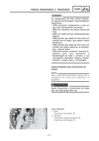 FREIOS DIANTEIROS E TRASEIROS                CHAS

                   CUIDADO:
                   Os componentes de freio a disco raramen-
                   te requerem desmontagem. Recomendações
                   importantes:
                   • NÃO desmonte componentes a não ser
                    que seja extremamente necessário.
                   • NÃO use solventes nas peças internas do
                    freio.
                   • NÃO use fluido de freio contaminado para
                    limpeza.
                   • NÃO permita que fluido de freio entre em
                    contato com os olhos, pois podem causar
                    ferimentos.
                   • NÃO permita que fluido de freio entre em
                    contato com partes plásticas ou pintadas,
                    pois causará danos.
                   • NÃO desconecte nenhuma conexão hi-
                    dráulica pois isto provocará a
                    desmontagem de todo o sistema, e sua
                    conseqüente drenagem, limpeza, abaste-
                    cimento e sangria após a remontagem.


                   SUBSTITUIÇÃO DAS PASTILHAS DE
                   FREIO
                   NOTA:
                   Não é necessário desmontar a pinça nem a
                   mangueira de freio para substituir as
                   pastilhas.


                   VADVERTÊNCIA
                   Apoie firmemente a motocicleta de modo
                   que não haja perigo dela cair.




                   Freio dianteiro
                   1. Solte:
                      • Parafusos de fixação 1
                   2. Remova:
                      • Parafusos (corpo da pinça) 2
                      • Parafusos de fixação 1




            6-15
 