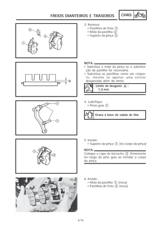 FREIOS DIANTEIROS E TRASEIROS                 CHAS

                   3. Remova:
                     • Pastilhas de freio 1
                     • Mola da pastilha 2
                     • Suporte da pinça 3




                   NOTA:
                   • Substitua a mola da pinça se a substitui-
                    ção da pastilha for necessária.
                   • Substitua as pastilhas como um conjun-
                    to, mesmo se apenas uma estiver
                    desgastada além do limite.
                           Limite de desgaste a :
                             1,0 mm



                   4. Lubrifique:
                     • Pinos guia 1


                           Graxa à base de sabão de lítio




                   5. Instale:
                      • Suporte da pinça 1 (no corpo da pinça)

                   NOTA:
                   Coloque a capa de borracha 2 firmemente
                   no rasgo do pino guia ao instalar o corpo
                   da pinça.




                   6. Instale:
                      • Mola da pastilha 1 (nova)
                      • Pastilhas de freio 2 (nova)




            6-16
 