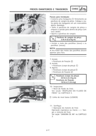 FREIOS DIANTEIROS E TRASEIROS                CHAS

                   *************************************
                   Passos para instalação:
                   • Conecte uma mangueira 1 firmemente ao
                    parafuso de sangria da pinça. Coloque a ou-
                    tra ponta da mangueira em um reservatório
                    aberto (bandeja).
                   • Solte o parafuso de sangria da pinça e
                    empurre o pistão para dentro da pinça com
                    seus dedos.
                   • Aperte o parafuso de sangria.

                           Parafuso de sangria da pinça:
                                6 N.m (0,6 Kg.m)

                   • Instale a mola das pastilhas (nova) e as
                    pastilhas (novas).
                   NOTA:
                   A tira maior das molas das pastilhas devem
                   apontar para fora.

                   *************************************
                   7. Instale:
                      • Parafusos de fixação 2
                   8. Instale:
                      • Parafusos (corpo da pinça) 1
                   9. Aperte:
                      • Parafusos (corpo da pinça) 1
                      • Parafusos de fixação 2

                          Parafusos (corpo da pinça):
                               35 N.m (3,5 Kg.m)
                          Parafusos de fixação:
                               18 N.m (1,8 m.kg)

                   10. Inspecione:
                     • Nível do fluido de freio
                     Ver seção “INSPEÇÃO DO FLUIDO DE
                     FREIO” no CAPÍTULO 3.

                   1 Linha do nível baixo (LOWER)



                   11. Verifique:
                     • Operação do manete de freio
                     Operação esponjosa ou macia => San-
                     gre o sistema de freio.
                     Ver seção “SANGRIA DE AR” no CAPÍTULO
                     3.




            6-17
 