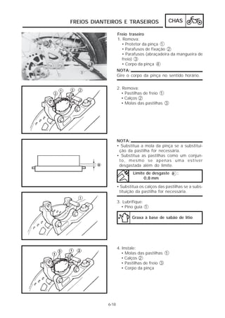 FREIOS DIANTEIROS E TRASEIROS                  CHAS

                   Freio traseiro
                   1. Remova:
                     • Protetor da pinça 1
                     • Parafusos de fixação 2
                     • Parafusos (abraçadeira da mangueira de
                     freio) 3
                     • Corpo da pinça 4
                   NOTA:
                   Gire o corpo da pinça no sentido horário.


                   2. Remova:
                     • Pastilhas de freio 1
                     • Calços 2
                     • Molas das pastilhas 3




                   NOTA:
                   • Substitua a mola da pinça se a substitui-
                    ção da pastilha for necessária.
                   • Substitua as pastilhas como um conjun-
                    to, mesmo se apenas uma estiver
                    desgastada além do limite.
                           Limite de desgaste a :
                                 0,8 mm

                   • Substitua os calços das pastilhas se a subs-
                    tituição da pastilha for necessária.

                   3. Lubrifique:
                     • Pino guia 1

                           Graxa à base de sabão de lítio




                   4. Instale:
                     • Molas das pastilhas 1
                     • Calços 2
                     • Pastilhas de freio 3
                     • Corpo da pinça




            6-18
 
