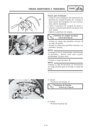 FREIOS DIANTEIROS E TRASEIROS                 CHAS

                   *************************************
                   Passos para instalação:
                   • Conecte uma mangueira 4 firmemente ao
                    parafuso de sangria da pinça 5 . Coloque a
                    outra ponta da mangueira em um reserva-
                    tório aberto (bandeja).
                   • Solte o parafuso de sangria da pinça e
                    empurre o pistão para dentro da pinça com
                    seus dedos.
                   • Aperte o parafuso de sangria.

                           Parafuso de sangria da pinça:
                                6 N.m (0,6 Kg.m)

                   • Instale os calços das pastilhas (novos) 2
                    no lado do pistão.
                   • Instale as molas das pastilhas (novas) e as
                    pastilhas (novas).
                   NOTA:
                   Certifique-se de ter posicionado corretamente
                   as pastilhas, devem estar com a parte
                   arredondada a para cima.

                   • Instale o corpo da pinça 6 .
                   NOTA:
                   Coloque a capa de borracha 7 firmemente
                   no rasgo do pino guia ao instalar o corpo da
                   pinça.

                   *************************************



                   5. Instale:
                     • Parafusos de fixação 1
                           Parafusos de fixação:
                                23 N.m (2,3 Kg.m)




                   6. Instale:
                     • Protetor da pinça 2




            6-19
 