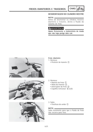 FREIOS DIANTEIROS E TRASEIROS                 CHAS

                   DESMONTAGEM DO CILINDRO MESTRE
                   NOTA:
                   Antes de desmontar os cilindros mestres
                   dianteiro e traseiro, drene o fluido do
                   sistema de freio.

                   VADVERTÊNCIA
                   Apoie firmemente a motocicleta de modo
                   que não haja perigo dela cair.




                   Freio dianteiro
                   1. Remova:
                     • Protetor de manete 1




                   2. Remova:
                     • Manete de freio 1
                     • Mola do manete 2
                     • Interruptor do freio 3
                     • Espelho retrovisor 4 (LD)




                   3. Solte:
                      • Parafuso de união 1

                   NOTA:
                   Solte levemente para que o fluido de freio
                   não escorra para fora.




            6-23
 