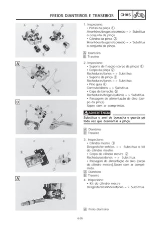 FREIOS DIANTEIROS E TRASEIROS               CHAS

                       1. Inspecione:
                         • Pistão da pinça 1
                         Arranhões/desgaste/corrosão => Substitua
                         o conjunto da pinça.
                         • Cilindro da pinça 2
                         Arranhões/desgaste/corrosão => Substitua
                         o conjunto da pinça.

                       A Dianteiro
                       B Traseiro

A                      2. Inspecione:
                         • Suporte de fixação (corpo da pinça) 1
                         • Corpo da pinça 2
                         Rachaduras/danos => Substitua.
                         • Suporte da pinça 3
                         Rachaduras/danos => Substitua.
                         • Pino guia 4
                         Corrosão/danos => Substitua.
                         • Capa de borracha 5
                         Rachaduras/desgaste/danos => Substitua.
                         • Passagem de alimentação de óleo (cor-
B                        po da pinça)
                         Sopre com ar comprimido.

                       VADVERTÊNCIA
                       Substitua o anel de borracha e guarda pó
                       toda vez que desmontar a pinça.

                       A Dianteiro
                       B Traseiro

                       3. Inspecione:
                         • Cilindro mestre 1
                         Desgaste/arranhões => Substitua o kit
                         do cilindro mestre.
                         • Corpo do cilindro mestre 2
                         Rachaduras/danos => Substitua.
                         • Passagem de alimentação de óleo (corpo
                         do cilindro mestre).Sopre com ar compri-
                         mido.
                       A Dianteiro
                       B Traseiro
A                      4. Inspecione:
                         • Kit do cilindro mestre
                         Desgaste/arranhões/danos => Substitua.




                       A Freio dianteiro

                6-26
 