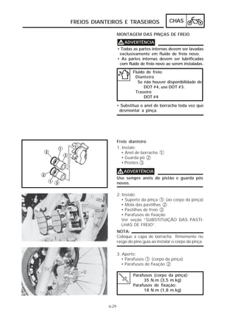 FREIOS DIANTEIROS E TRASEIROS                   CHAS

                   MONTAGEM DAS PINÇAS DE FREIO

                   V ADVERTÊNCIA
                   • Todas as partes internas devem ser lavadas
                    exclusivamente em fluido de freio novo.
                   • As partes internas devem ser lubrificadas
                    com fluido de freio novo ao serem instaladas.
                           Fluido de freio:
                            Dianteiro
                              Se não houver disponibilidade de
                                 DOT #4, use DOT #3.
                            Traseiro
                                 DOT #4

                   • Substitua o anel de borracha toda vez que
                    desmontar a pinça.




                   Freio dianteiro
                   1. Instale:
                     • Anel de borracha 1
                     • Guarda pó 2
                     • Pistões 3

                   V ADVERTÊNCIA
                   Use sempre anéis do pistão e guarda pós
                   novos.

                   2. Instale:
                     • Suporte da pinça 1 (ao corpo da pinça)
                     • Mola das pastilhas 2
                     • Pastilhas de freio 3
                     • Parafusos de fixação
                      Ver seção “SUBSTITUIÇÃO DAS PASTI-
                      LHAS DE FREIO”.
                   NOTA:
                   Coloque a capa de borracha firmemente no
                   rasgo do pino guia ao instalar o corpo da pinça.


                   3. Aperte:
                      • Parafusos 1 (corpo da pinça)
                      • Parafusos de fixação 2

                            Parafusos (corpo da pinça):
                                 35 N.m (3,5 m.kg)
                            Parafusos de fixação:
                                 18 N.m (1,8 m.kg)


            6-29
 