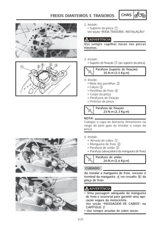 FREIOS DIANTEIROS E TRASEIROS                   CHAS

                   2. Instale:
                      • Suporte da pinça 1
                      Ver seção “RODA TRASEIRA - INSTALAÇÃO”.

                   V ADVERTÊNCIA
                   Use sempre cupilhas novas nas porcas
                   traseiras.


                   3. Instale:
                      • Suporte de fixação 1 (ao suporte da pinça)

                            Parafuso (suporte de fixação):
                                 35 N.m (3,5 Kg.m)

                   4. Instale:
                      • Mola das pastilhas 2
                      • Calços 3
                      • Pastilhas de freio 4
                      • Corpo da pinça
                      • Parafusos de fixação
                      • Protetor da pinça

                            Parafuso de fixação:
                                 23 N.m (2,3 Kg.m)

                   NOTA:
                   Coloque a capa de borracha firmemente no
                   rasgo do pino guia ao instalar o corpo da
                   pinça.

                   5. Instale:
                      • Arruela de cobre 1
                      • Mangueira de freio 2
                      • Parafuso de união 3
                      • Parafuso (abraçadeira da mangueira de freio)
                            Parafuso de união:
                                 26 N.m (2,6 Kg.m)

                   CUIDADO:
                   Ao instalar a mangueira de freio, encoste o
                   terminal da mangueira a no ressalto b da
                   pinça de freio.


                   V ADVERTÊNCIA
                   • Uma passagem adequada da mangueira
                    de freio é essencial para garantir uma ope-
                    ração segura da motocicleta.
                    Ver seção “PASSAGEM DE CABOS” no
                    CAPÍTULO 2.
                   • Use sempre arruelas de cobre novas.

            6-32
 