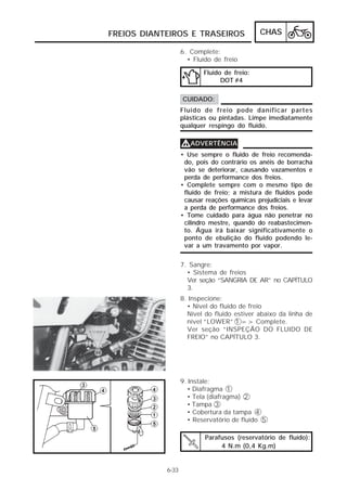 FREIOS DIANTEIROS E TRASEIROS                 CHAS

                   6. Complete:
                     • Fluido de freio

                          Fluido de freio:
                                DOT #4

                   CUIDADO:
                   Fluido de freio pode danificar partes
                   plásticas ou pintadas. Limpe imediatamente
                   qualquer respingo do fluido.

                   VADVERTÊNCIA
                   • Use sempre o fluido de freio recomenda-
                    do, pois do contrário os anéis de borracha
                    vão se deteriorar, causando vazamentos e
                    perda de performance dos freios.
                   • Complete sempre com o mesmo tipo de
                    fluido de freio; a mistura de fluidos pode
                    causar reações químicas prejudiciais e levar
                    a perda de performance dos freios.
                   • Tome cuidado para água não penetrar no
                    cilindro mestre, quando do reabastecimen-
                    to. Água irá baixar significativamente o
                    ponto de ebulição do fluido podendo le-
                    var a um travamento por vapor.

                   7. Sangre:
                     • Sistema de freios
                     Ver seção “SANGRIA DE AR” no CAPÍTULO
                     3.
                   8. Inspecione:
                     • Nível do fluido de freio
                     Nível do fluido estiver abaixo da linha de
                     nível “LOWER” 1 => Complete.
                     Ver seção “INSPEÇÃO DO FLUIDO DE
                     FREIO” no CAPÍTULO 3.




                   9. Instale:
                     • Diafragma 1
                     • Tela (diafragma) 2
                     • Tampa 3
                     • Cobertura da tampa 4
                     • Reservatório de fluído 5

                           Parafusos (reservatório de fluído):
                                4 N.m (0,4 Kg.m)


            6-33
 