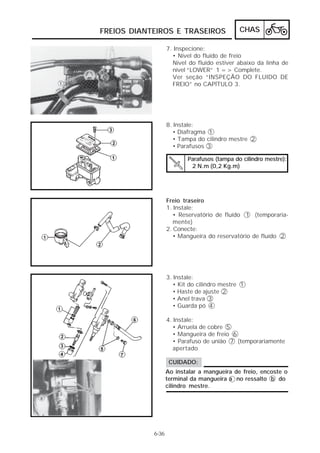 FREIOS DIANTEIROS E TRASEIROS                 CHAS

                   7. Inspecione:
                     • Nível do fluido de freio
                     Nível do fluido estiver abaixo da linha de
                     nível “LOWER” 1 => Complete.
                     Ver seção “INSPEÇÃO DO FLUIDO DE
                     FREIO” no CAPÍTULO 3.




                   8. Instale:
                      • Diafragma 1
                      • Tampa do cilindro mestre 2
                      • Parafusos 3

                           Parafusos (tampa do cilindro mestre):
                            2 N.m (0,2 Kg.m)




                   Freio traseiro
                   1. Instale:
                      • Reservatório de fluído 1 (temporaria-
                      mente)
                   2. Conecte:
                      • Mangueira do reservatório de fluído 2




                   3. Instale:
                      • Kit do cilindro mestre 1
                      • Haste de ajuste 2
                      • Anel trava 3
                      • Guarda pó 4

                   4. Instale:
                      • Arruela de cobre 5
                      • Mangueira de freio 6
                      • Parafuso de união 7 (temporariamente
                      apertado

                    CUIDADO:
                   Ao instalar a mangueira de freio, encoste o
                   terminal da mangueira a no ressalto b do
                   cilindro mestre.




            6-36
 