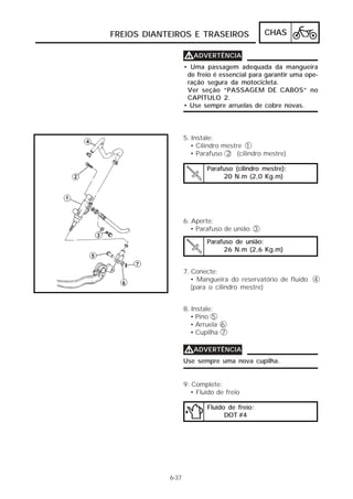 FREIOS DIANTEIROS E TRASEIROS                 CHAS

                   VADVERTÊNCIA
                   • Uma passagem adequada da mangueira
                    de freio é essencial para garantir uma ope-
                    ração segura da motocicleta.
                    Ver seção “PASSAGEM DE CABOS” no
                    CAPÍTULO 2.
                   • Use sempre arruelas de cobre novas.



                   5. Instale:
                     • Cilindro mestre 1
                     • Parafuso 2 (cilindro mestre)

                           Parafuso (cilindro mestre):
                                20 N.m (2,0 Kg.m)




                   6. Aperte:
                      • Parafuso de união 3
                           Parafuso de união:
                                26 N.m (2,6 Kg.m)


                   7. Conecte:
                      • Mangueira do reservatório de fluído 4
                      (para o cilindro mestre)


                   8. Instale:
                     • Pino 5
                     • Arruela 6
                     • Cupilha 7

                   VADVERTÊNCIA
                   Use sempre uma nova cupilha.


                   9. Complete:
                     • Fluido de freio

                           Fluido de freio:
                                 DOT #4




            6-37
 