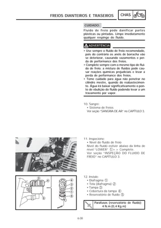 FREIOS DIANTEIROS E TRASEIROS                 CHAS

                   CUIDADO:
                   Fluido de freio pode danificar partes
                   plásticas ou pintadas. Limpe imediatamente
                   qualquer respingo do fluido.

                   V ADVERTÊNCIA
                   • Use sempre o fluido de freio recomendado,
                    pois do contrário os anéis de borracha vão
                    se deteriorar, causando vazamentos e per-
                    da de performance dos freios.
                   • Complete sempre com o mesmo tipo de flui-
                    do de freio; a mistura de fluidos pode cau-
                    sar reações químicas prejudiciais e levar a
                    perda de performance dos freios.
                   • Tome cuidado para água não penetrar no
                    cilindro mestre, quando do reabastecimen-
                    to. Água irá baixar significativamente o pon-
                    to de ebulição do fluido podendo levar a um
                    travamento por vapor.


                   10. Sangre:
                     • Sistema de freios
                     Ver seção “SANGRIA DE AR” no CAPÍTULO 3.




                   11. Inspecione:
                     • Nível do fluido de freio
                     Nível do fluido estiver abaixo da linha de
                     nível “LOWER” 1 => Complete.
                     Ver seção “INSPEÇÃO DO FLUIDO DE
                     FREIO” no CAPÍTULO 3.




                   12. Instale:
                     • Diafragma 1
                     • Tela (diafragma) 2
                     • Tampa 3
                     • Cobertura da tampa 4
                     • Reservatório de fluído 5

                           Parafusos (reservatório de fluído):
                                 4 N.m (0,4 Kg.m)


            6-38
 