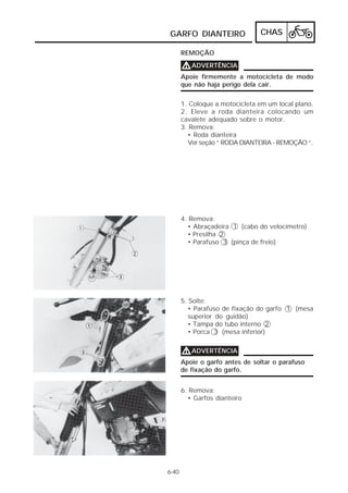 GARFO DIANTEIRO                 CHAS

       REMOÇÃO

       V ADVERTÊNCIA
       Apoie firmemente a motocicleta de modo
       que não haja perigo dela cair.


       1. Coloque a motocicleta em um local plano.
       2. Eleve a roda dianteira colocando um
       cavalete adequado sobre o motor.
       3. Remova:
         • Roda dianteira
         Ver seção “ RODA DIANTEIRA - REMOÇÃO “.




       4. Remova:
         • Abraçadeira 1 (cabo do velocímetro)
         • Presilha 2
         • Parafuso 3 (pinça de freio)




       5. Solte:
          • Parafuso de fixação do garfo 1 (mesa
          superior do guidão)
          • Tampa do tubo interno 2
          • Porca 3 (mesa inferior)


       V ADVERTÊNCIA
       Apoie o garfo antes de soltar o parafuso
       de fixação do garfo.


       6. Remova:
         • Garfos dianteiro




6-40
 