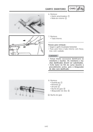 GARFO DIANTEIRO                   CHAS

       6. Remova:
         • Haste amortizadora 1
         • Mola de retorno 2




       7. Remova:
         • Tubo interno

       *************************************
       Passos para remoção :
       • Segure o garfo na posição horizontal.
       • Puxe para fora o tubo interno com força,
        mas com cuidado.

       CUIDADO:
       • Força muito excessiva danificará os
        retentores e buchas. Os retentores e bu-
        chas danificados devem ser substituídos.
       • Evite bater no fim de curso durante o
        procedimento acima, pois o bloqueador
        de óleo será danificado.

       *************************************



       8. Remova:
         • Guarda pó 1
         • Retentor 2
         • Arruela 3
         • Bucha de guia 4
         • Bloqueador de óleo 5

       6 Bucha de guia




6-42
 