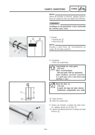 GARFO DIANTEIRO                   CHAS

       NOTA:
       Antes de instalar o retentor, aplique graxa à
       base de sabão de lítio aos lábios do retentor.

       CUIDADO:
       Certifique-se de posicionar a face numerada
       do retentor para cima.



       7. Instale:
         • Guarda pó 1
         • Anel trava 2
       NOTA:
       Encaixe o anel trava 2 corretamente no
       rasgo 3 do tubo externo.




       8. Complete:
         • Óleo da suspensão

               Capacidade de cada garfo:
                533 cm3
               Óleo recomendado:
                Óleo para garfo 10W (ou equivalente)
               Após completar, pressione suavemen-
               te o garfo para cima e para baixo para
               distribuir o óleo.


               Nível do óleo a :
                145 mm
                A partir do topo do tubo interno
                totalmente comprimido sem mola.



       1 Tubo interno
       2 Óleo da suspensão

       9. Antes de instalar a tampa do tubo inter-
         no, aplique graxa ao O-ring 1 .
       10. Aperte temporariamente a tampa do tubo
         interno 2 .




6-46
 