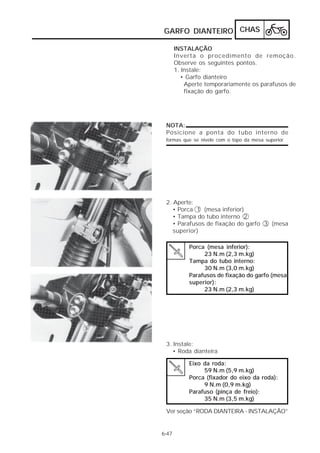 GARFO DIANTEIRO CHAS

       INSTALAÇÃO
       Inverta o procedimento de remoção.
       Observe os seguintes pontos.
       1. Instale:
         • Garfo dianteiro
           Aperte temporariamente os parafusos de
           fixação do garfo.




 NOTA:
 Posicione a ponta do tubo interno de
 formas que se nivele com o topo da mesa superior




 2. Aperte:
    • Porca 1 (mesa inferior)
    • Tampa do tubo interno 2
    • Parafusos de fixação do garfo 3 (mesa
    superior)

            Porca (mesa inferior):
                 23 N.m (2,3 m.kg)
            Tampa do tubo interno:
                 30 N.m (3,0 m.kg)
            Parafusos de fixação do garfo (mesa
            superior):
                 23 N.m (2,3 m.kg)




 3. Instale:
    • Roda dianteira

            Eixo da roda:
                 59 N.m (5,9 m.kg)
            Porca (fixador do eixo da roda):
                 9 N.m (0,9 m.kg)
            Parafuso (pinça de freio):
                 35 N.m (3,5 m.kg)

 Ver seção “RODA DIANTEIRA - INSTALAÇÃO”


6-47
 