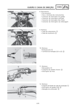 GUIDÃO E CAIXA DE DIREÇÃO                  CHAS

               8. Desconecte:
                  • Fios do pisca
                  • Fios e terminal dos instrumentos
                  • Conector do interruptor de guidão
                  • Conector do interruptor principal
                  • Conector do interruptor dos freios
                  • Conector do interruptor da embreagem




               9. Remova:
                 • Cabo do velocímetro 1
                 • Cabo do tacômetro 2




               10. Remova:
                 • Proteção (LE) 1
                 • Terminal da manopla (LD e LE) 2




               11. Remova:
                 • Abraçadeira 1
                 • Conjunto do cilindro mestre 2
                 • Interruptor do freio




               12. Remova:
                 • Conjunto do fixador do cabo do acelerador 1
                 • Interruptor de guidão (LD) 2
                 • Manopla do acelerador 3




        6-50
 