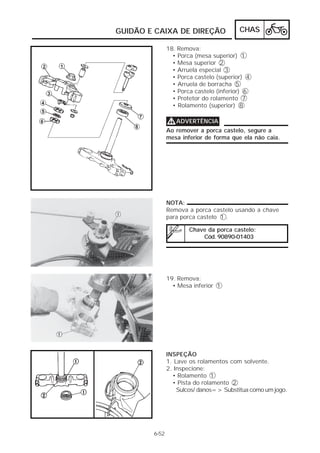 GUIDÃO E CAIXA DE DIREÇÃO                CHAS

               18. Remova:
                 • Porca (mesa superior) 1
                 • Mesa superior 2
                 • Arruela especial 3
                 • Porca castelo (superior) 4
                 • Arruela de borracha 5
                 • Porca castelo (inferior) 6
                 • Protetor do rolamento 7
                 • Rolamento (superior) 8

               V ADVERTÊNCIA
               Ao remover a porca castelo, segure a
               mesa inferior de forma que ela não caia.




               NOTA:
               Remova a porca castelo usando a chave
               para porca castelo 1 .

                       Chave da porca castelo:
                           Cód. 90890-01403




               19. Remova:
                 • Mesa inferior 1




               INSPEÇÃO
               1. Lave os rolamentos com solvente.
               2. Inspecione:
                 • Rolamento 1
                 • Pista do rolamento 2
                   Sulcos/ danos=> Substitua como um jogo.




        6-52
 