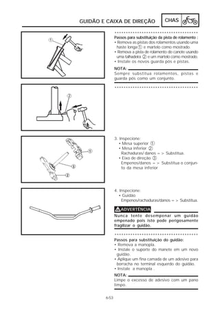 GUIDÃO E CAIXA DE DIREÇÃO                  CHAS

               *************************************
               Passos para substituição da pista de rolamento :
               • Remova as pistas dos rolamentos usando uma
                haste longa 1 e martelo como mostrado.
               • Remova a pista de rolamento do canote usando
                uma talhadeira 2 e um martelo como mostrado.
               • Instale os novos guarda pós e pistas.
               NOTA:
               Sempre substitua rolamentos, pistas e
               guarda pós como um conjunto.

               *************************************




               3. Inspecione:
                 • Mesa superior 1
                 • Mesa inferior 2
                   Rachaduras/ danos => Substitua.
                 • Eixo de direção 3
                   Empenos/danos => Substitua o conjun-
                   to da mesa inferior




               4. Inspecione:
                 • Guidão
                   Empenos/rachaduras/danos => Substitua.

               VADVERTÊNCIA
               Nunca tente desempenar um guidão
               empenado pois isto pode perigosamente
               fragilizar o guidão.

               *************************************
               Passos para substituição do guidão:
               • Remova a manopla.
               • Instale o suporte do manete em um novo
                guidão.
               • Aplique um fina camada de um adesivo para
                borracha no terminal esquerdo do guidão.
               • Instale a manopla .
               NOTA:
               Limpe o excesso de adesivo com um pano
               limpo.


        6-53
 