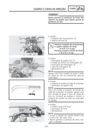GUIDÃO E CAIXA DE DIREÇÃO                 CHAS

               CUIDADO:
               Aperte primeiro os parafusos da frente dos
               suportes do guidão, para depois apertar os
               parafusos de trás.




               6. Instale:
                 • Conjunto dos instrumentos 1
                 • Suporte do farol 2

                       Parafuso (conjunto dos instrumentos
                       e suporte superior do farol):
                             16 N.m (1,6 m.kg)
                       Parafuso (suporte inferior do farol):
                             7 N.m (0,7 m.kg)


               7. Instale:
                 • Interruptor do guidão (LE) 1
                  • Fixador do manete da embreagem 2
                  • Interruptor da embreagem 3
                  • Cabo da embreagem 4
                  • Abraçadeiras 5
               NOTA:
               Aplique uma fina camada de graxa à base
               de sabão de lítio no terminal do cabo da
               embreagem.

               8. Instale:
                  • Conjunto do fixador do cabo do acelerador
                  • Interruptor do guidão (LD)
               NOTA:
               Antes de instalar o conjunto do fixador do
               cabo do acelerador no guidão, aplique uma
               fina camada de graxa à base de sabão de
               lítio no terminal do guidão e instale o
               conjunto do fixador do cabo do acelerador
               no guidão.

               9. Instale:
                 • Cilindro mestre do freio
                  • Interruptor do freio
                  • Abraçadeiras
               NOTA:
               • Instale o suporte do cilindro mestre com
                a marca de “UP” para cima.
               • Aperte primeiro o parafuso de cima e de-
                pois o debaixo.

        6-56
 