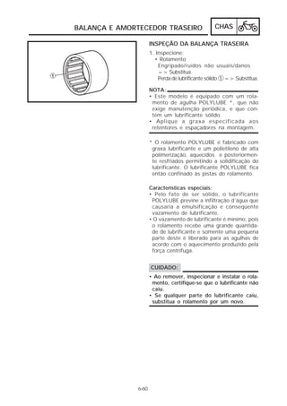 BALANÇA E AMORTECEDOR TRASEIRO                   CHAS

                     INSPEÇÃO DA BALANÇA TRASEIRA
                     1. Inspecione:
                       • Rolamento
                         Engripado/ruídos não usuais/danos
                         => Substitua.
                         Perda de lubrificante sólido 1 => Substitua.

                     NOTA:
                     • Este modelo é equipado com um rola-
                      mento de agulha POLYLUBE *, que não
                      exige manutenção periódica, e que con-
                      tém um lubrificante sólido.
                     • Aplique a graxa especificada aos
                      retentores e espaçadores na montagem.

                     * O rolamento POLYLUBE é fabricado com
                      graxa lubrificante e um polietileno de alta
                      polimerização, aquecidos e posteriormen-
                      te resfriados permitindo a solidificação do
                      lubrificante. O lubrificante POLYLUBE fica
                      então confinado às pistas do rolamento.

                     Características especiais:
                     • Pelo fato de ser sólido, o lubrificante
                      POLYLUBE previne a infiltração d’água que
                      causaria a emulsificação e conseqüente
                      vazamento de lubrificante.
                     • O vazamento de lubrificante é mínimo, pois
                      o rolamento recebe uma grande quantida-
                      de de lubrificante e somente uma pequena
                      parte deste é liberado para as agulhas de
                      acordo com o aquecimento produzido pela
                      força centrífuga.


                     CUIDADO:
                     • Ao remover, inspecionar e instalar o rola-
                      mento, certifique-se que o lubrificante não
                      caiu.
                     • Se qualquer parte do lubrificante caiu,
                      substitua o rolamento por um novo.




              6-60
 